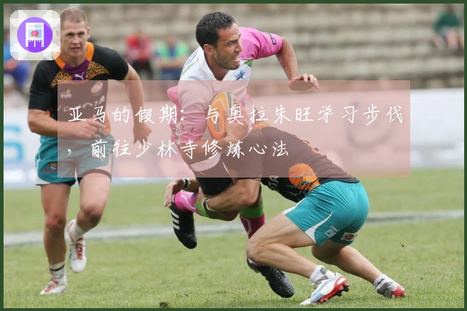 亚马的假期：与奥拉朱旺学习步伐，前往少林寺修炼心法