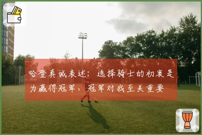 哈登真诚表述：选择骑士的初衷是为赢得冠军，冠军对我至关重要