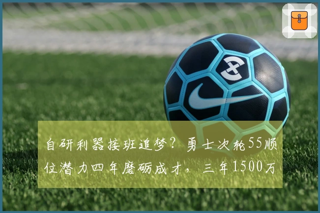 自研利器接班追梦？勇士次轮55顺位潜力四年磨砺成才，三年1500万大赚特赚