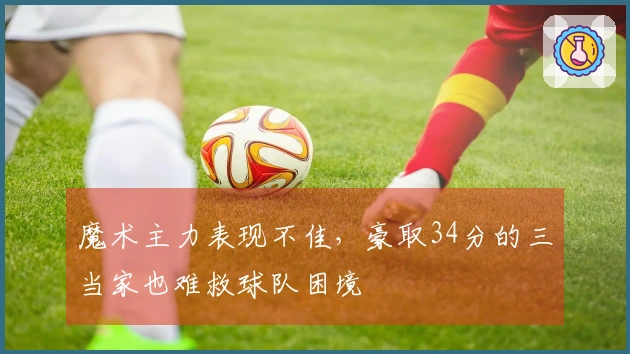 魔术主力表现不佳，豪取34分的三当家也难救球队困境