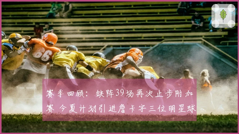 赛季回顾：缺阵39场再次止步附加赛 今夏计划引进詹卡字三位明星球员