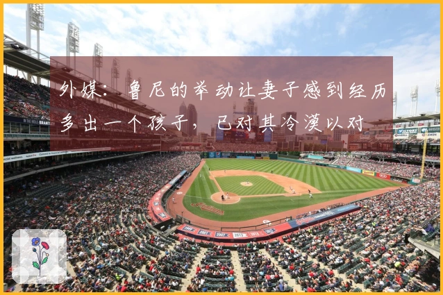 外媒：鲁尼的举动让妻子感到经历多出一个孩子，已对其冷漠以对