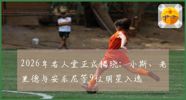 2026年名人堂正式揭晓：小斯、老里德与安东尼等9位明星入选