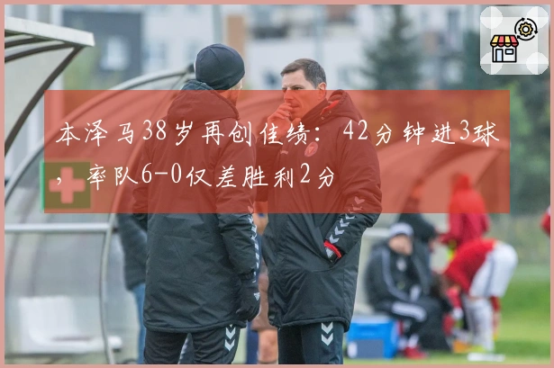 本泽马38岁再创佳绩：42分钟进3球，率队6-0仅差胜利2分
