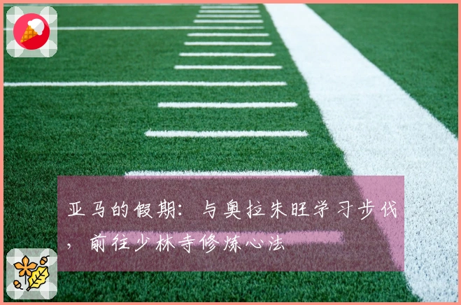 亚马的假期：与奥拉朱旺学习步伐，前往少林寺修炼心法