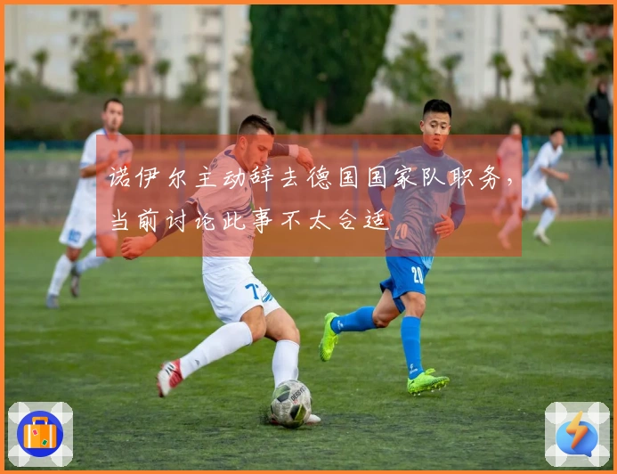 诺伊尔主动辞去德国国家队职务，当前讨论此事不太合适