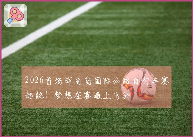 2026首场海南岛国际公路自行车赛起航！梦想在赛道上飞驰