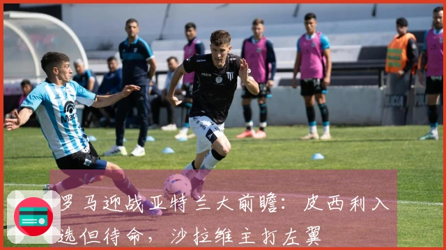 罗马迎战亚特兰大前瞻：皮西利入选但待命，沙拉维主打左翼