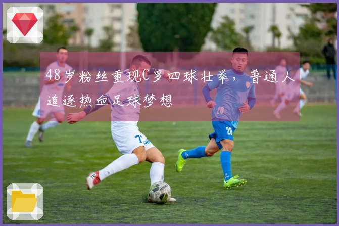 48岁粉丝重现C罗四球壮举，普通人追逐热血足球梦想