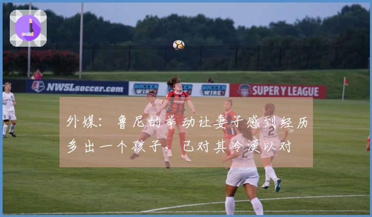 外媒：鲁尼的举动让妻子感到经历多出一个孩子，已对其冷漠以对