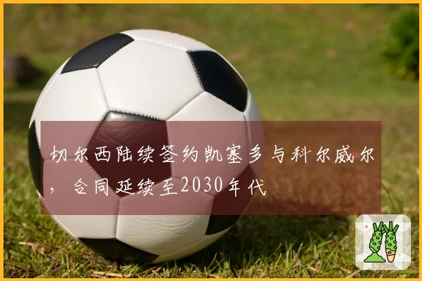 切尔西陆续签约凯塞多与科尔威尔，合同延续至2030年代