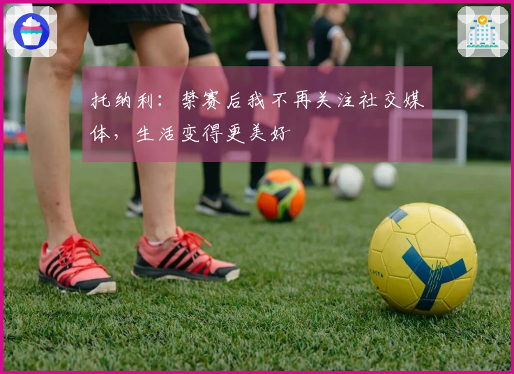 托纳利：禁赛后我不再关注社交媒体，生活变得更美好