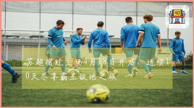 苏超宿迁主场4月18日开启，连续10天尽享霸王故地之旅
