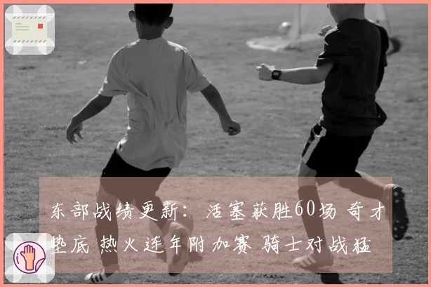 东部战绩更新：活塞获胜60场 奇才垫底 热火连年附加赛 骑士对战猛龙