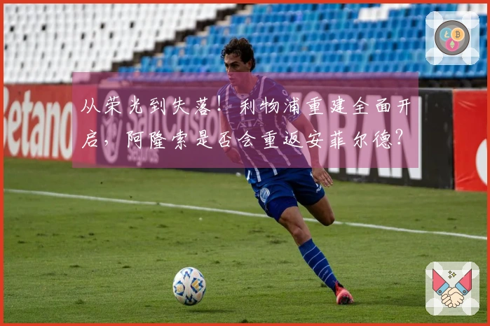 从荣光到失落！利物浦重建全面开启，阿隆索是否会重返安菲尔德？