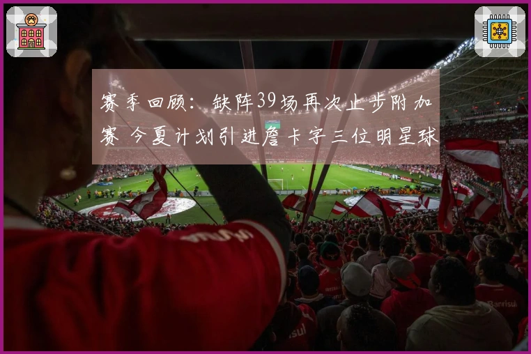 赛季回顾：缺阵39场再次止步附加赛 今夏计划引进詹卡字三位明星球员